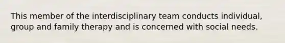 This member of the interdisciplinary team conducts individual, group and family therapy and is concerned with social needs.