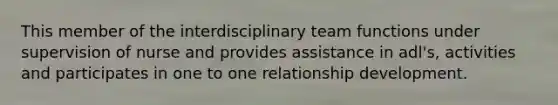 This member of the interdisciplinary team functions under supervision of nurse and provides assistance in adl's, activities and participates in one to one relationship development.