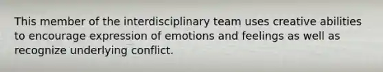 This member of the interdisciplinary team uses creative abilities to encourage expression of emotions and feelings as well as recognize underlying conflict.