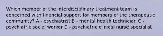 Which member of the interdisciplinary treatment team is concerned with financial support for members of the therapeutic community? A - psychiatrist B - mental health technician C - psychiatric social worker D - psychiatric clinical nurse specialist