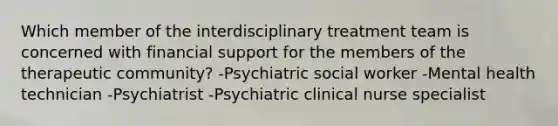 Which member of the interdisciplinary treatment team is concerned with financial support for the members of the therapeutic community? -Psychiatric social worker -Mental health technician -Psychiatrist -Psychiatric clinical nurse specialist