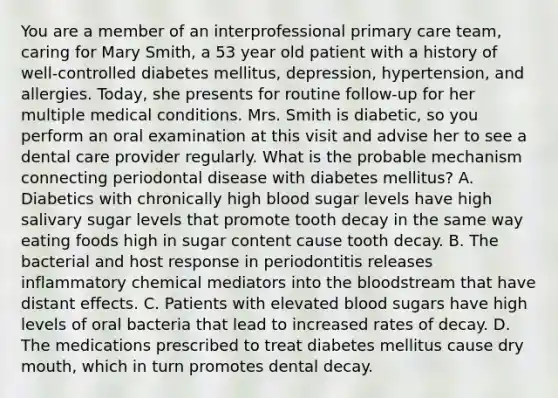 You are a member of an interprofessional primary care team, caring for Mary Smith, a 53 year old patient with a history of well-controlled diabetes mellitus, depression, hypertension, and allergies. Today, she presents for routine follow-up for her multiple medical conditions. Mrs. Smith is diabetic, so you perform an oral examination at this visit and advise her to see a dental care provider regularly. What is the probable mechanism connecting periodontal disease with diabetes mellitus? A. Diabetics with chronically high blood sugar levels have high salivary sugar levels that promote tooth decay in the same way eating foods high in sugar content cause tooth decay. B. The bacterial and host response in periodontitis releases inflammatory chemical mediators into the bloodstream that have distant effects. C. Patients with elevated blood sugars have high levels of oral bacteria that lead to increased rates of decay. D. The medications prescribed to treat diabetes mellitus cause dry mouth, which in turn promotes dental decay.