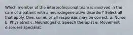 Which member of the interprofessional team is involved in the care of a patient with a neurodegenerative disorder? Select all that apply. One, some, or all responses may be correct. a. Nurse b. Physiatrist c. Neurologist d. Speech therapist e. Movement disorders specialist