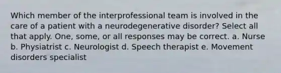 Which member of the interprofessional team is involved in the care of a patient with a neurodegenerative disorder? Select all that apply. One, some, or all responses may be correct. a. Nurse b. Physiatrist c. Neurologist d. Speech therapist e. Movement disorders specialist