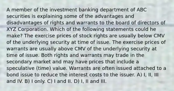 A member of the investment banking department of ABC securities is explaining some of the advantages and disadvantages of rights and warrants to the board of directors of XYZ Corporation. Which of the following statements could he make? The exercise prices of stock rights are usually below CMV of the underlying security at time of issue. The exercise prices of warrants are usually above CMV of the underlying security at time of issue. Both rights and warrants may trade in the secondary market and may have prices that include a speculative (time) value. Warrants are often issued attached to a bond issue to reduce the interest costs to the issuer. A) I, II, III and IV. B) I only. C) I and II. D) I, II and III.