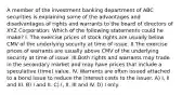 A member of the investment banking department of ABC securities is explaining some of the advantages and disadvantages of rights and warrants to the board of directors of XYZ Corporation. Which of the following statements could he make? I. The exercise prices of stock rights are usually below CMV of the underlying security at time of issue. II.The exercise prices of warrants are usually above CMV of the underlying security at time of issue. III.Both rights and warrants may trade in the secondary market and may have prices that include a speculative (time) value. IV. Warrants are often issued attached to a bond issue to reduce the interest costs to the issuer. A) I, II and III. B) I and II. C) I, II, III and IV. D) I only.