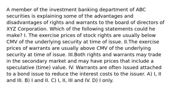 A member of the investment banking department of ABC securities is explaining some of the advantages and disadvantages of rights and warrants to the board of directors of XYZ Corporation. Which of the following statements could he make? I. The exercise prices of stock rights are usually below CMV of the underlying security at time of issue. II.The exercise prices of warrants are usually above CMV of the underlying security at time of issue. III.Both rights and warrants may trade in the secondary market and may have prices that include a speculative (time) value. IV. Warrants are often issued attached to a bond issue to reduce the interest costs to the issuer. A) I, II and III. B) I and II. C) I, II, III and IV. D) I only.