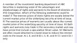 A member of the investment banking department of ABC Securities is explaining some of the advantages and disadvantages of rights and warrants to the board of directors of XYZ Corporation. Which of the following statements could he make? I) The exercise prices of stock rights are usually below the current market price of the underlying security at time of issue. II) The exercise prices of warrants are usually above the current market price of the underlying security at time of issue. III) Both rights and warrants may trade in the secondary market and may have prices that include a speculative (time) value. IV) Warrants are often issued attached to a bond issue to reduce the interest costs to the issuer. A) I, II, and III B) I, II, III, and IV C) I and II D) I only