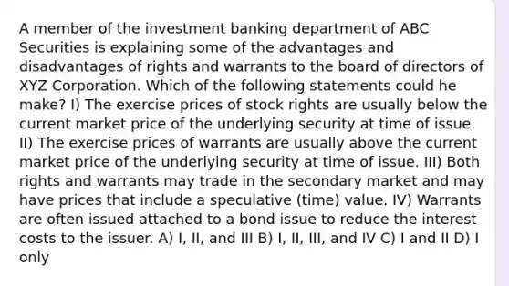 A member of the investment banking department of ABC Securities is explaining some of the advantages and disadvantages of rights and warrants to the board of directors of XYZ Corporation. Which of the following statements could he make? I) The exercise prices of stock rights are usually below the current market price of the underlying security at time of issue. II) The exercise prices of warrants are usually above the current market price of the underlying security at time of issue. III) Both rights and warrants may trade in the secondary market and may have prices that include a speculative (time) value. IV) Warrants are often issued attached to a bond issue to reduce the interest costs to the issuer. A) I, II, and III B) I, II, III, and IV C) I and II D) I only