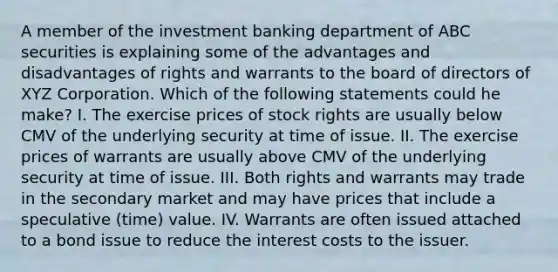 A member of the investment banking department of ABC securities is explaining some of the advantages and disadvantages of rights and warrants to the board of directors of XYZ Corporation. Which of the following statements could he make? I. The exercise prices of stock rights are usually below CMV of the underlying security at time of issue. II. The exercise prices of warrants are usually above CMV of the underlying security at time of issue. III. Both rights and warrants may trade in the secondary market and may have prices that include a speculative (time) value. IV. Warrants are often issued attached to a bond issue to reduce the interest costs to the issuer.