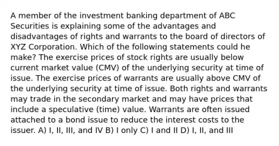 A member of the investment banking department of ABC Securities is explaining some of the advantages and disadvantages of rights and warrants to the board of directors of XYZ Corporation. Which of the following statements could he make? The exercise prices of stock rights are usually below current market value (CMV) of the underlying security at time of issue. The exercise prices of warrants are usually above CMV of the underlying security at time of issue. Both rights and warrants may trade in the secondary market and may have prices that include a speculative (time) value. Warrants are often issued attached to a bond issue to reduce the interest costs to the issuer. A) I, II, III, and IV B) I only C) I and II D) I, II, and III