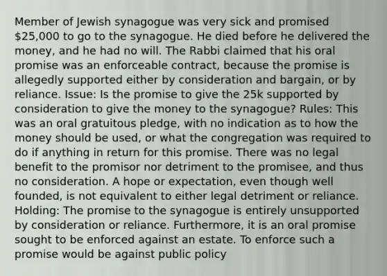 Member of Jewish synagogue was very sick and promised 25,000 to go to the synagogue. He died before he delivered the money, and he had no will. The Rabbi claimed that his oral promise was an enforceable contract, because the promise is allegedly supported either by consideration and bargain, or by reliance. Issue: Is the promise to give the 25k supported by consideration to give the money to the synagogue? Rules: This was an oral gratuitous pledge, with no indication as to how the money should be used, or what the congregation was required to do if anything in return for this promise. There was no legal benefit to the promisor nor detriment to the promisee, and thus no consideration. A hope or expectation, even though well founded, is not equivalent to either legal detriment or reliance. Holding: The promise to the synagogue is entirely unsupported by consideration or reliance. Furthermore, it is an oral promise sought to be enforced against an estate. To enforce such a promise would be against public policy