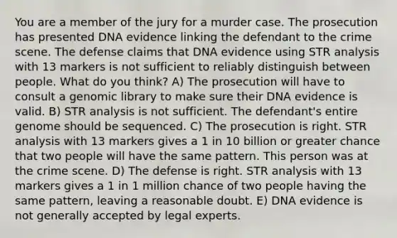 You are a member of the jury for a murder case. The prosecution has presented DNA evidence linking the defendant to the crime scene. The defense claims that DNA evidence using STR analysis with 13 markers is not sufficient to reliably distinguish between people. What do you think? A) The prosecution will have to consult a genomic library to make sure their DNA evidence is valid. B) STR analysis is not sufficient. The defendant's entire genome should be sequenced. C) The prosecution is right. STR analysis with 13 markers gives a 1 in 10 billion or greater chance that two people will have the same pattern. This person was at the crime scene. D) The defense is right. STR analysis with 13 markers gives a 1 in 1 million chance of two people having the same pattern, leaving a reasonable doubt. E) DNA evidence is not generally accepted by legal experts.