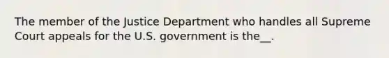 The member of the Justice Department who handles all Supreme Court appeals for the U.S. government is the__.