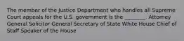 The member of the Justice Department who handles all Supreme Court appeals for the U.S. government is the ________. Attorney General Solicitor General Secretary of State White House Chief of Staff Speaker of the House