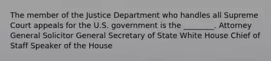 The member of the Justice Department who handles all Supreme Court appeals for the U.S. government is the ________. Attorney General Solicitor General Secretary of State White House Chief of Staff Speaker of the House