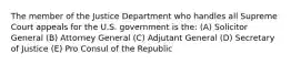 The member of the Justice Department who handles all Supreme Court appeals for the U.S. government is the: (A) Solicitor General (B) Attorney General (C) Adjutant General (D) Secretary of Justice (E) Pro Consul of the Republic