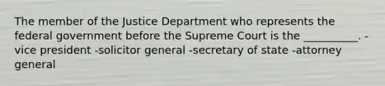 The member of the Justice Department who represents the federal government before the Supreme Court is the __________. -vice president -solicitor general -secretary of state -attorney general