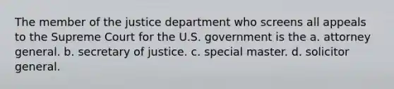 The member of the justice department who screens all appeals to the Supreme Court for the U.S. government is the a. attorney general. b. secretary of justice. c. special master. d. solicitor general.