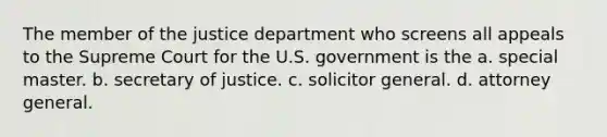 The member of the justice department who screens all appeals to the Supreme Court for the U.S. government is the a. special master. b. secretary of justice. c. solicitor general. d. attorney general.