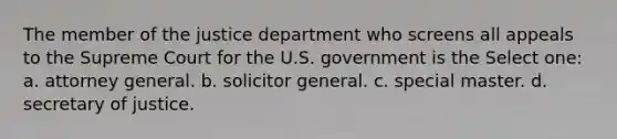 The member of the justice department who screens all appeals to the Supreme Court for the U.S. government is the Select one: a. attorney general. b. solicitor general. c. special master. d. secretary of justice.