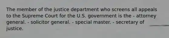 The member of the justice department who screens all appeals to the Supreme Court for the U.S. government is the - attorney general. - solicitor general. - special master. - secretary of justice.