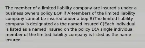 The member of a limited liability company are insured's under a business owners policy BOP if A)Members of the limited liability company cannot be insured under a bop B)The limited liability company is designated as the named insured C)Each individual is listed as a named insured on the policy D)A single individual member of the limited liability company is listed as the name insured