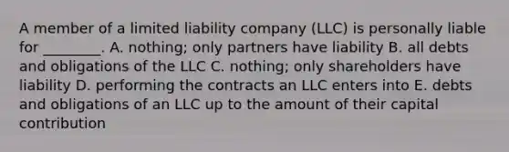 A member of a limited liability company​ (LLC) is personally liable for​ ________. A. nothing; only partners have liability B. all debts and obligations of the LLC C. nothing; only shareholders have liability D. performing the contracts an LLC enters into E. debts and obligations of an LLC up to the amount of their capital contribution