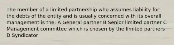 The member of a limited partnership who assumes liability for the debts of the entity and is usually concerned with its overall management is the: A General partner B Senior limited partner C Management committee which is chosen by the limited partners D Syndicator