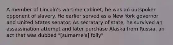 A member of Lincoln's wartime cabinet, he was an outspoken opponent of slavery. He earlier served as a New York governor and United States senator. As secratary of state, he survived an assassination attempt and later purchase Alaska from Russia, an act that was dubbed "[surname's] folly"