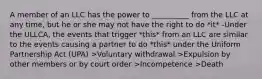 A member of an LLC has the power to __________ from the LLC at any time, but he or she may not have the right to do *it* -Under the ULLCA, the events that trigger *this* from an LLC are similar to the events causing a partner to do *this* under the Uniform Partnership Act (UPA) >Voluntary withdrawal >Expulsion by other members or by court order >Incompetence >Death