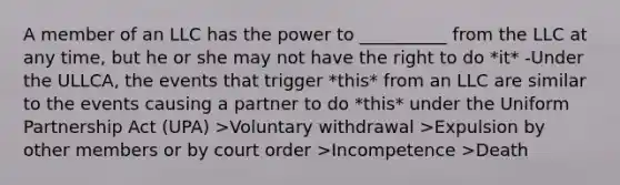 A member of an LLC has the power to __________ from the LLC at any time, but he or she may not have the right to do *it* -Under the ULLCA, the events that trigger *this* from an LLC are similar to the events causing a partner to do *this* under the Uniform Partnership Act (UPA) >Voluntary withdrawal >Expulsion by other members or by court order >Incompetence >Death