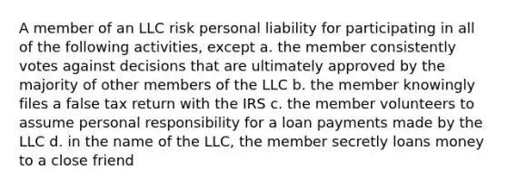 A member of an LLC risk personal liability for participating in all of the following activities, except a. the member consistently votes against decisions that are ultimately approved by the majority of other members of the LLC b. the member knowingly files a false tax return with the IRS c. the member volunteers to assume personal responsibility for a loan payments made by the LLC d. in the name of the LLC, the member secretly loans money to a close friend