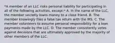 *A member of an LLC risks personal liability for participating in all of the following activities, except:* A. In the name of the LLC, the member secretly loans money to a close friend. B. The member knowingly files a false tax return with the IRS. C. The member volunteers to assume personal responsibility for a loan payments made by the LLC. D. The member consistently votes against decisions that are ultimately approved by the majority of other members of the LLC.