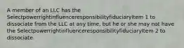 A member of an LLC has the SelectpowerrightinfluenceresponsibilityfiduciaryItem 1 to dissociate from the LLC at any time, but he or she may not have the SelectpowerrightinfluenceresponsibilityfiduciaryItem 2 to dissociate.