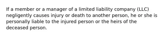 If a member or a manager of a limited liability company (LLC) negligently causes injury or death to another person, he or she is personally liable to the injured person or the heirs of the deceased person.