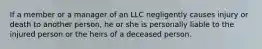 If a member or a manager of an LLC negligently causes injury or death to another person, he or she is personally liable to the injured person or the heirs of a deceased person.