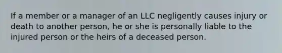 If a member or a manager of an LLC negligently causes injury or death to another person, he or she is personally liable to the injured person or the heirs of a deceased person.