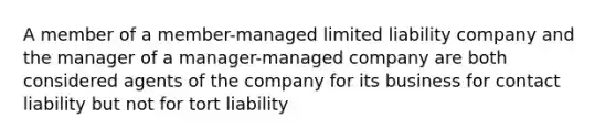 A member of a member-managed limited liability company and the manager of a manager-managed company are both considered agents of the company for its business for contact liability but not for tort liability