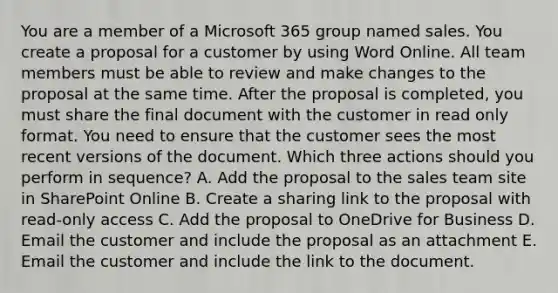 You are a member of a Microsoft 365 group named sales. You create a proposal for a customer by using Word Online. All team members must be able to review and make changes to the proposal at the same time. After the proposal is completed, you must share the final document with the customer in read only format. You need to ensure that the customer sees the most recent versions of the document. Which three actions should you perform in sequence? A. Add the proposal to the sales team site in SharePoint Online B. Create a sharing link to the proposal with read-only access C. Add the proposal to OneDrive for Business D. Email the customer and include the proposal as an attachment E. Email the customer and include the link to the document.