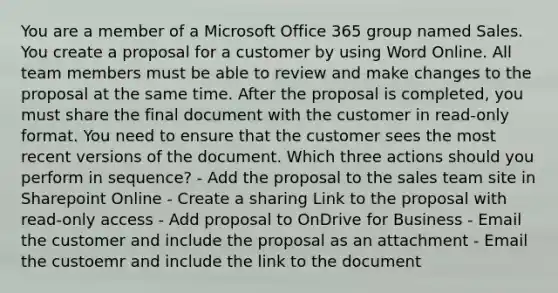 You are a member of a Microsoft Office 365 group named Sales. You create a proposal for a customer by using Word Online. All team members must be able to review and make changes to the proposal at the same time. After the proposal is completed, you must share the final document with the customer in read-only format. You need to ensure that the customer sees the most recent versions of the document. Which three actions should you perform in sequence? - Add the proposal to the sales team site in Sharepoint Online - Create a sharing Link to the proposal with read-only access - Add proposal to OnDrive for Business - Email the customer and include the proposal as an attachment - Email the custoemr and include the link to the document