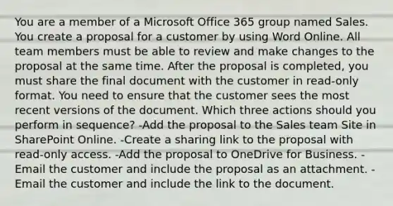 You are a member of a Microsoft Office 365 group named Sales. You create a proposal for a customer by using Word Online. All team members must be able to review and make changes to the proposal at the same time. After the proposal is completed, you must share the final document with the customer in read-only format. You need to ensure that the customer sees the most recent versions of the document. Which three actions should you perform in sequence? -Add the proposal to the Sales team Site in SharePoint Online. -Create a sharing link to the proposal with read-only access. -Add the proposal to OneDrive for Business. -Email the customer and include the proposal as an attachment. -Email the customer and include the link to the document.