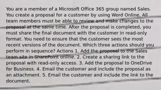 You are a member of a Microsoft Office 365 group named Sales. You create a proposal for a customer by using Word Online. All team members must be able to review and make changes to the proposal at the same time. After the proposal is completed, you must share the final document with the customer in read-only format. You need to ensure that the customer sees the most recent versions of the document. Which three actions should you perform in sequence? Actions 1. Add the proposal to the Sales team site in SharePoint online. 2. Create a sharing link to the proposal with read-only access. 3. Add the proposal to OneDrive for Business. 4. Email the customer and include the proposal as an attachment. 5. Email the customer and include the link to the document.