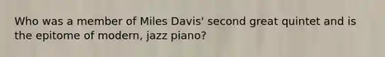 Who was a member of Miles Davis' second great quintet and is the epitome of modern, jazz piano?