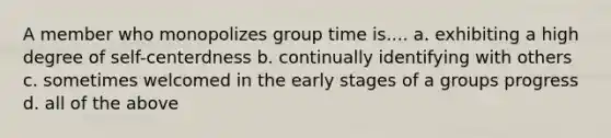 A member who monopolizes group time is.... a. exhibiting a high degree of self-centerdness b. continually identifying with others c. sometimes welcomed in the early stages of a groups progress d. all of the above