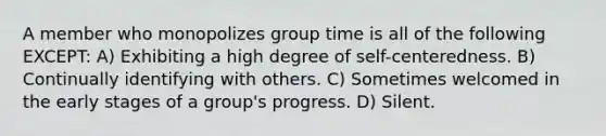 A member who monopolizes group time is all of the following EXCEPT: A) Exhibiting a high degree of self-centeredness. B) Continually identifying with others. C) Sometimes welcomed in the early stages of a group's progress. D) Silent.