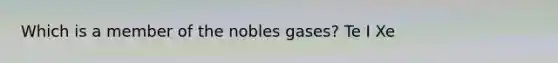 Which is a member of the nobles gases? Te I Xe