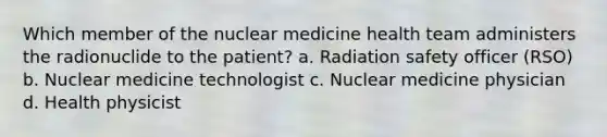 Which member of the nuclear medicine health team administers the radionuclide to the patient? a. Radiation safety officer (RSO) b. Nuclear medicine technologist c. Nuclear medicine physician d. Health physicist