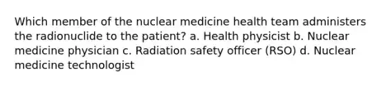 Which member of the nuclear medicine health team administers the radionuclide to the patient? a. Health physicist b. Nuclear medicine physician c. Radiation safety officer (RSO) d. Nuclear medicine technologist