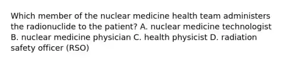 Which member of the nuclear medicine health team administers the radionuclide to the patient? A. nuclear medicine technologist B. nuclear medicine physician C. health physicist D. radiation safety officer (RSO)